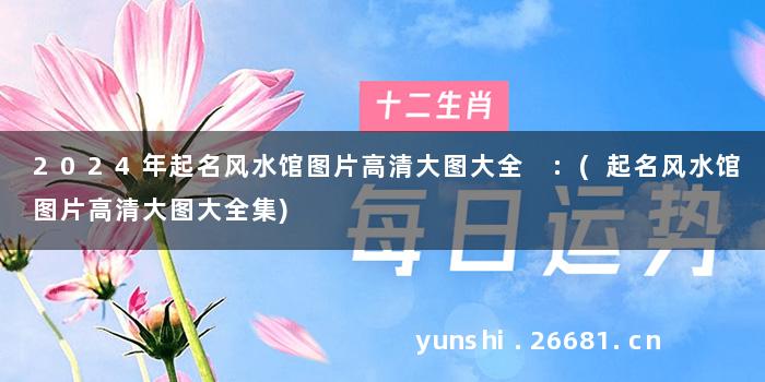 2024年起名风水馆图片高清大图大全 :(起名风水馆图片高清大图大全集)